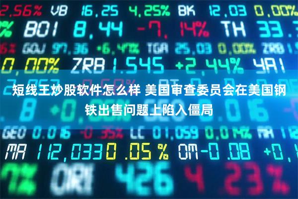 短线王炒股软件怎么样 美国审查委员会在美国钢铁出售问题上陷入